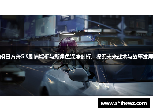 明日方舟5 9剧情解析与新角色深度剖析，探索未来战术与故事发展